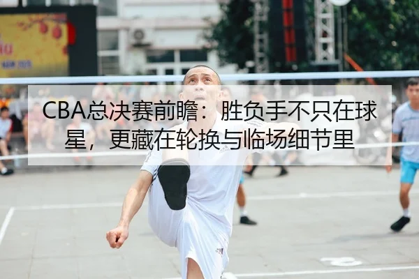 CBA总决赛前瞻：胜负手不只在球星，更藏在轮换与临场细节里