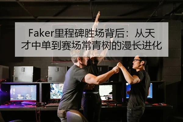 Faker里程碑胜场背后：从天才中单到赛场常青树的漫长进化