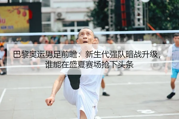 巴黎奥运男足前瞻：新生代强队暗战升级，谁能在盛夏赛场抢下头条